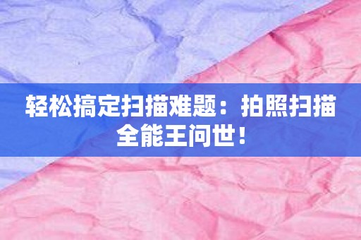 輕松搞定掃描難題：拍照掃描全能王問世！